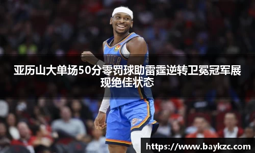 亚历山大单场50分零罚球助雷霆逆转卫冕冠军展现绝佳状态