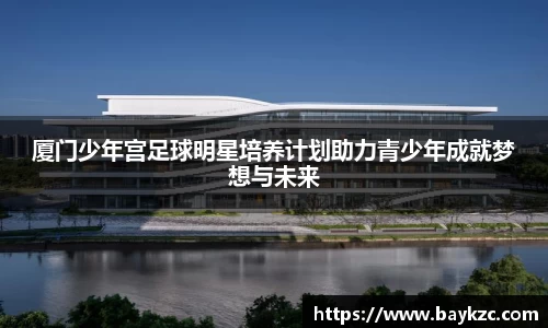 厦门少年宫足球明星培养计划助力青少年成就梦想与未来